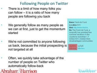 There is a limit of how many folks you can follow – it is a ratio of how many people are following you back We generally follow as many people as we can at first, just to get the momentum started We're not committed to anyone following us back, because the initial prospecting is not targeted at all Often, we quickly take advantage of the number of people on Twitter who automatically follow-back Following People on Twitter 