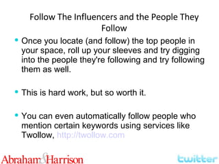 Once you locate (and follow) the top people in your space, roll up your sleeves and try digging into the people they're following and try following them as well. This is hard work, but so worth it. You can even automatically follow people who mention certain keywords using services like Twollow,  http://twollow.com Follow The Influencers and the People They Follow 