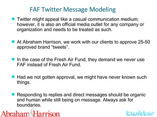 Twitter might appeal like a casual communication medium; however, it is also an official media outlet for any company or organization and needs to be treated as such. At Abraham Harrison, we work with our clients to approve 25-50 approved brand “tweets”. In the case of the Fresh Air Fund, they demand we never use FAF instead of Fresh Air Fund. Had we not gotten approval, we might have never known such things. Responding to replies and direct messages should be organic and human while still being on message. Always ask for boundaries. FAF Twitter Message Modeling 