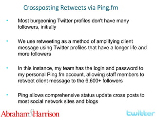 Most burgeoning Twitter profiles don't have many followers, initially We use retweeting as a method of amplifying client message using Twitter profiles that have a longer life and more followers In this instance, my team has the login and password to my personal Ping.fm account, allowing staff members to retweet client message to the 6,600+ followers Ping allows comprehensive status update cross posts to most social network sites and blogs Crossposting Retweets via Ping.fm 