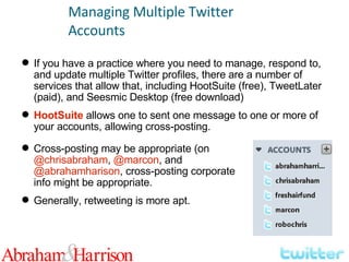 Managing Multiple Twitter Accounts If you have a practice where you need to manage, respond to, and update multiple Twitter profiles, there are a number of services that allow that, including HootSuite (free), TweetLater (paid), and Seesmic Desktop (free download) HootSuite  allows one to sent one message to one or more of your accounts, allowing cross-posting. Cross-posting may be appropriate (on  @chrisabraham ,  @marcon , and  @abrahamharison , cross-posting corporate info might be appropriate. Generally, retweeting is more apt. 