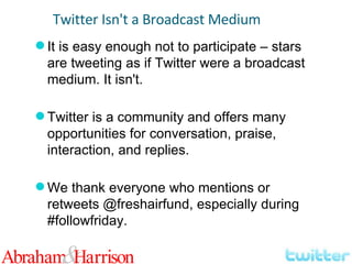 It is easy enough not to participate – stars are tweeting as if Twitter were a broadcast medium. It isn't. Twitter is a community and offers many opportunities for conversation, praise, interaction, and replies. We thank everyone who mentions or retweets @freshairfund, especially during #followfriday. Twitter Isn't a Broadcast Medium 