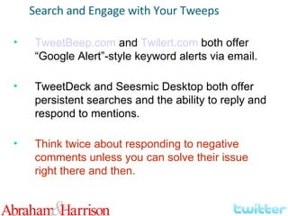 TweetBeep.com  and  Twilert.com  both offer “Google Alert”-style keyword alerts via email. TweetDeck and Seesmic Desktop both offer persistent searches and the ability to reply and respond to mentions. Think twice about responding to negative comments unless you can solve their issue right there and then. Search and Engage with Your Tweeps 