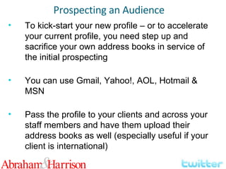 To kick-start your new profile – or to accelerate your current profile, you need step up and sacrifice your own address books in service of the initial prospecting You can use Gmail, Yahoo!, AOL, Hotmail & MSN Pass the profile to your clients and across your staff members and have them upload their address books as well (especially useful if your client is international) Prospecting an Audience 