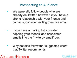 We generally follow people who are already on Twitter; however, if you have a strong relationship with your friends and contacts, consider inviting them via email If you have a mailing list, consider popping your friends' and associates emails into the “invite by email” box Why not also follow the “suggested users” that Twitter recommends Prospecting an Audience 