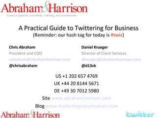 A Practical Guide to Twittering for Business (Reminder: our hash tag for today is  #twiz ) Chris Abraham President and COO [email_address] @chrisabraham Daniel Krueger Director of Client Services [email_address] @d13vk US +1 202 657 4769 UK +44 20 8144 5671 DE +49 30 7012 5980 Site   www.abrahamharrison.com Blog   www.marketingconversation.com 
