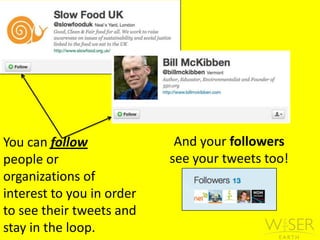 And your followers see your tweets too!You can follow people or   organizations of interest to you in order to see their tweets and stay in the loop. 