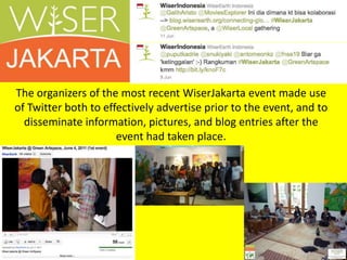 The organizers of the most recent WiserJakarta event made use of Twitter both to effectively advertise prior to the event, and to disseminate information, pictures, and blog entries after the event had taken place.