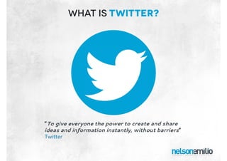 What is twitter?
“To give everyone the power to create and share
ideas and information instantly, without barriers”
Twitter
“To give everyone the power to create and share
ideas and information instantly, without barriers”
Twitter
 