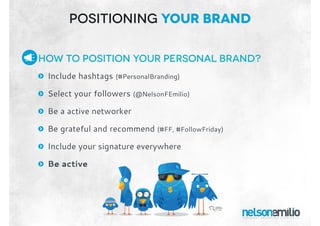 How to position your personal brand?
: Include hashtags (#PersonalBranding)
: Select your followers (@NelsonFEmilio)
: Be a active networker
: Be grateful and recommend (#FF, #FollowFriday)
: Include your signature everywhere
: Be active
Positioning Your BRand
 