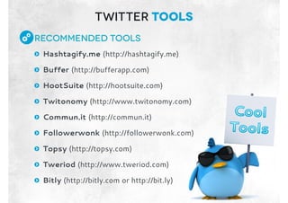 Recommended Tools
: Hashtagify.me (http://hashtagify.me)
: Buffer (http://bufferapp.com)
: HootSuite (http://hootsuite.com)
: Twitonomy (http://www.twitonomy.com)
: Commun.it (http://commun.it)
: Followerwonk (http://followerwonk.com)
: Topsy (http://topsy.com)
: Tweriod (http://www.tweriod.com)
: Bitly (http://bitly.com or http://bit.ly)
Twitter tools
 
