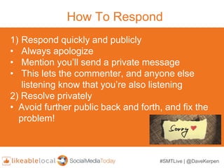 How To Respond
1) Respond quickly and publicly
• Always apologize
• Mention you’ll send a private message
• This lets the ...