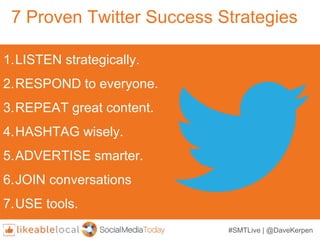 7 Proven Twitter Success Strategies
1.LISTEN strategically.
2.RESPOND to everyone.
3.REPEAT great content.
4.HASHTAG wisely.
5.ADVERTISE smarter.
6.JOIN conversations
7.USE tools.
#SMTLive | @DaveKerpen
 