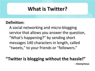 What is Twitter?,[object Object],Definition: A social networking and micro-blogging service that allows you answer the question, "What’s happening?" by sending short messages 140 characters in length, called "tweets," to your friends or "followers.”,[object Object],“Twitter is blogging without the hassle!”,[object Object],- Anonymous,[object Object]