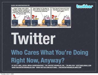 SOURCE: IMPLEMENTINGSCRUM.COM




                  Twitter
                  Who Cares What You’re Doing
                  Right Now, Anyway?
                   BY SCOTT ABEL, SOCIAL MEDIA CHOREOGRAPHER * THE CONTENT WRANGLER, INC. * 760.969.3249 * SCOTTABEL@MAC.COM
                   WWW.THECONTENTWRANGLER.COM * WWW.TWITTER.COM/SCOTTABEL * THECONTENTWRANGLER.NING.COM


Thursday, June 11, 2009
 