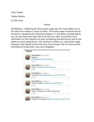 Carly Cooper
Twitter Module
CI 350 Class
Twitter
@ci350class : Following the class twitter page was the most helpful out of
the other four twitters I chose to follow. This twitter page remained strictly
focused on educating and informing students. In the photo provided below,
you can see that every post had to do with our class. It provided much
information on the modules we were completing and learning as well as the
pillars we were researching. I will continue to follow our class twitter page
because it has helped me by informing me of things I did not know and by
reminding of things that I may have forgotten!

 