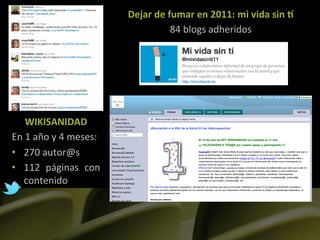 Dejar	
  de	
  fumar	
  en	
  2011:	
  mi	
  vida	
  sin	
  O	
  
                                                         84	
  blogs	
  adheridos	
  	
  




      WIKISANIDAD	
  
En	
  1	
  año	
  y	
  4	
  meses:	
  
•  270	
  autor@s	
  
•  112	
   páginas	
   con	
  
    contenido	
  
 