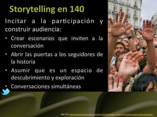 Storytelling	
  en	
  140	
  
Incitar	
   a	
   la	
   par]cipación	
   y	
  
construir	
  audiencia:	
  
•  Crear	
   escenarios	
   que	
   inviten	
   a	
   la	
  
   conversación	
  	
  
•  Abrir	
  las	
  puertas	
  a	
  los	
  seguidores	
  de	
  
   la	
  historia	
  
•  Asumir	
   que	
   es	
   un	
   espacio	
   de	
  
   descubrimiento	
  y	
  exploración	
  
•  Conversaciones	
  simultáneas	
  



                                  Más	
  info:	
  hLp://no]ciastransmedia.com/2011/03/22/twiLer-­‐como-­‐herramienta-­‐para-­‐contar-­‐historias/	
  	
  
 