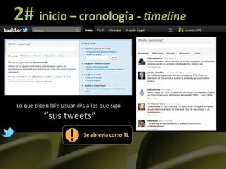 2#	
  inicio	
  –	
  cronología	
  -­‐	
  !meline	
  


                                                         usuari	
  


Lo	
  que	
  dicen	
  l@s	
  usuari@s	
  a	
  los	
  que	
  sigo	
  
                 “sus	
  tweets”	
  
                                           Se	
  abrevia	
  como	
  TL	
  
 