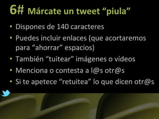 6#	
  Márcate	
  un	
  tweet	
  “piula”	
  
•  Dispones	
  de	
  140	
  caracteres	
  
•  Puedes	
  incluir	
  enlaces	
  (que	
  acortaremos	
  
     para	
  “ahorrar”	
  espacios)	
  
•  También	
  “tuitear”	
  imágenes	
  o	
  vídeos	
  
•  Menciona	
  o	
  contesta	
  a	
  l@s	
  otr@s	
  
•  Si	
  te	
  apetece	
  “retuitea”	
  lo	
  que	
  dicen	
  otr@s	
  
	
  
 