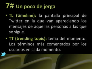 7#	
  Un	
  poco	
  de	
  jerga	
  
•  TL	
   (?meline):	
   la	
   pantalla	
   principal	
   de	
  
     TwiLer	
   en	
   la	
   que	
   van	
   apareciendo	
   los	
  
     mensajes	
  de	
  aquellas	
  personas	
  a	
  las	
  que	
  
     se	
  sigue.	
  
•  TT	
   (trending	
   topic):	
   tema	
   del	
   momento.	
  
     Los	
   términos	
   más	
   comentados	
   por	
   los	
  
     usuarios	
  en	
  cada	
  momento.	
  
	
  
 