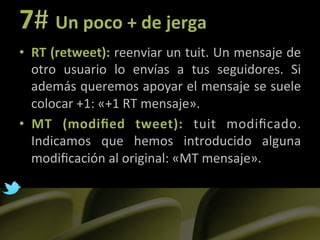7#	
  Un	
  poco	
  +	
  de	
  jerga	
  
•  RT	
  (retweet):	
  reenviar	
  un	
  tuit.	
  Un	
  mensaje	
  de	
  
   otro	
   usuario	
   lo	
   envías	
   a	
   tus	
   seguidores.	
   Si	
  
   además	
  queremos	
  apoyar	
  el	
  mensaje	
  se	
  suele	
  
   colocar	
  +1:	
  «+1	
  RT	
  mensaje».	
  
•  MT	
   (modiﬁed	
   tweet):	
   tuit	
   modiﬁcado.	
  
   Indicamos	
   que	
   hemos	
   introducido	
   alguna	
  
   modiﬁcación	
  al	
  original:	
  «MT	
  mensaje».	
  

	
  
 