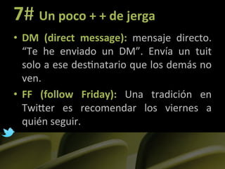 7#	
  Un	
  poco	
  +	
  +	
  de	
  jerga	
  
•  DM	
   (direct	
   message):	
   mensaje	
   directo.	
  
     “Te	
   he	
   enviado	
   un	
   DM”.	
   Envía	
   un	
   tuit	
  
     solo	
  a	
  ese	
  des]natario	
  que	
  los	
  demás	
  no	
  
     ven.	
  
•  FF	
   (follow	
   Friday):	
   Una	
   tradición	
   en	
  
     TwiLer	
   es	
   recomendar	
   los	
   viernes	
   a	
  
     quién	
  seguir.	
  
	
  
 