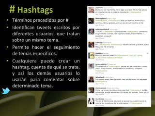 #	
  Hashtags	
  
•  Términos	
  precedidos	
  por	
  #	
  
•  Iden]ﬁcan	
   tweets	
   escritos	
   por	
  
   diferentes	
   usuarios,	
   que	
   tratan	
  
   sobre	
  un	
  mismo	
  tema.	
  
•  Permite	
   hacer	
   el	
   seguimiento	
  
   de	
  temas	
  especíﬁcos.	
  
•  Cualquiera	
   puede	
   crear	
   un	
  
   hashtag,	
  cuenta	
  de	
  qué	
  se	
  trata,	
  
   y	
   así	
   los	
   demás	
   usuarios	
   lo	
  
   usarán	
   para	
   comentar	
   sobre	
  
   determinado	
  tema.	
  
 