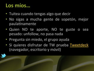 Los	
  míos…	
  
•  Tuitea	
  cuando	
  tengas	
  algo	
  que	
  decir	
  
•  No	
   sigas	
   a	
   mucha	
   gente	
   de	
   sopetón,	
   mejor	
  
   paula]namente	
  
•  Quien	
   NO	
   te	
   aporte,	
   NO	
   te	
   guste	
   o	
   sea	
  
   pesado:	
  unfollow,	
  no	
  pasa	
  nada	
  
•  Pregunta	
  sin	
  miedo,	
  el	
  grupo	
  ayuda	
  
•  Si	
   quieres	
   disfrutar	
   de	
   TW	
   prueba	
   Tweetdeck	
  
   (navegador,	
  escritorio	
  y	
  móvil)	
  
 