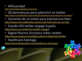 •  Wikisanidad	
  
hLp://wikisanidad.wikispaces.com/Inicio	
  

•  30	
  abreviaturas	
  para	
  sobrevivir	
  en	
  twiLer	
  
hLp://www.manualdees]lo.com/escribir/25-­‐abreviaturas-­‐para-­‐sobrevivir-­‐en-­‐twiLer/	
  
•  Variantes	
  de	
  un	
  tuiteo	
  para	
  expresarnos	
  bien:	
  
hLp://www.manualdees]lo.com/escribir/variantes-­‐de-­‐un-­‐tuit/	
  	
  
•  Estudio	
  IZO	
  twiLer	
  engage	
  España	
  	
  
hLp://www.izo.es/web/izo-­‐twiLer-­‐engage/	
  
•  Digital	
  Pharma	
  Directory	
  index:	
  twiLer	
  
hLp://www.inpharm.com/digital-­‐pharma-­‐blog/links/twiLer	
  	
  
•  Healthcare	
  hahstags	
  
hLp://www.foxeprac]ce.com/healthcare-­‐hashtags/	
  	
  
	
  
	
  
	
  
 