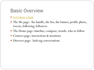 Basic Overview
 Let’s have a look

 The Me page: the handle, the bio, the banner, profile photo,

tweets, following, followers
 The Home page: timeline, compose, trends, who to follow
 Connect page: interactions & mentions
 Discover page: hash tag conversations

 
