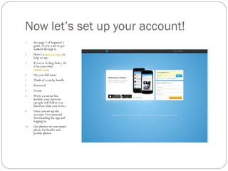 Now let’s set up your account!
1.

2.
3.

4.
5.
6.
7.
8.

9.

10.

See page 5 of beginner’s
guide, if you want to get
walked through it.
Here’s a how-to video to
help set up.
If you’re feeling lucky, do
it on your own:
twitter.com
Use you full name
Think of a catchy handle
Password.
Create
Write a concise bio.
Include your interests.
(people will follow you
based on what you write)
Once you set up the
account, I recommend
downloading the app and
logging in.
Use photos on your smart
phone for header and
profile photos.

 