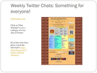 Weekly Twitter Chats: Something for
everyone!
Cybraryman.com
Click on “Chat
Schedule” to see a
catalogue of every
chat on Twitter.

If you have time later,
please watch this
informative video
about the power of
twitter chats for
educators.

 