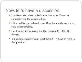 Now, let’s have a discussion!
 Use #naedcon (North Attleboro Educators Connect)

somewhere in the compose box.
 Click on Discover tab and enter #naedcon in the search box
to see chat timeline.
 I will moderate by asking the Questions in Q1, Q2, Q3
format.
 You compose answers and label them A1, A2, A3 to refer to
the question.

 