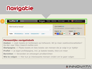 1




    Persoonlijke navigatiebalk
    Zoeken -> zoek tweets en twitteraars op trefwoord. Wil je meer zoekfunctionaliteiten?
    Ga dan naar http://search.twitter.com
    Startpagina -> Plaats tweets en lees tweets van mensen die je volgt in je ‘tijdlijn’
    Profiel -> je eigen profielpagina, incl. je laatste tweets, foto’s en meer
    Berichten -> Verzonden en ontvangen privéberichten
    Wie te volgen -> Hier kun je interessante mensen vinden om te gaan volgen
 