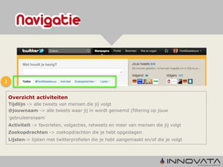 2

    Overzicht activiteiten
    Tijdlijn -> alle tweets van mensen die jij volgt
    @jouwnaam -> alle tweets waar jij in wordt genoemd (filtering op jouw
    ‘gebruikersnaam’
    Activiteit -> favorieten, volgacties, retweets en meer van mensen die jij volgt
    Zoekopdrachten -> zoekopdrachten die je hebt opgeslagen
    Lijsten-> lijsten met twitterprofielen die je hebt aangemaakt en/of die je volgt
 