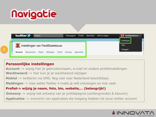 3


    Persoonlijke instellingen
    Account -> wijzig hier je gebruikersnaam, e-mail en andere profielinstellingen
    Wachtwoord -> hier kun je je wachtwoord wijzigen
    Mobiel -> twitteren via SMS. Nog niet voor Nederland beschikbaar.
    Meldingen -> kies welke Twitter e-mails je wilt ontvangen en hoe vaak
    Profiel-> wijzig je naam, foto, bio, website,… (belangrijk!)
    Ontwerp -> wijzig het ontwerp van je profielpagina (achtergronden & kleuren)
    Applicaties -> overzicht van applicaties die toegang hebben tot jouw twitter account
 