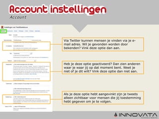 Account




          Via Twitter kunnen mensen je vinden via je e-
          mail adres. Wil je gevonden worden door
          bekenden? Vink deze optie dan aan.




          Heb je deze optie geactiveerd? Dan zien anderen
          waar je waar jij op dat moment bent. Weet je
          niet of je dit wilt? Vink deze optie dan niet aan.




          Als je deze optie hebt aangevinkt zijn je tweets
          alleen zichtbaar voor mensen die jij toestemming
          hebt gegeven om je te volgen.
 
