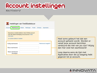 Wachtwoord




             Heel soms gebeurt het dat een
             account gehackt wordt. Worden er
             vanaf jouw account berichten
             verstuurd die niet van jou zijn? Wijzig
             dan hier snel het wachtwoord!

             Loop daarna eens de lijst met
             Applicaties door die jij toegang hebt
             gegeven tot je account.
 
