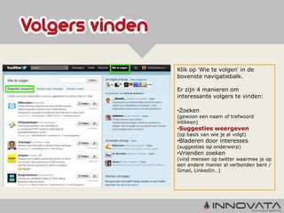 Klik op ‘Wie te volgen’ in de
bovenste navigatiebalk.

Er zijn 4 manieren om
interessante volgers te vinden:

•Zoeken
(gewoon een naam of trefwoord
intikken)
•Suggesties weergeven
(op basis van wie je al volgt)
•Bladeren door interesses
(suggesties op onderwerp)
•Vrienden zoeken
(vind mensen op twitter waarmee je op
een andere manier al verbonden bent /
Gmail, LinkedIn…)
 