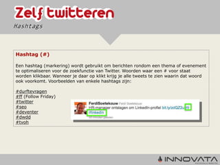 Hashtags



Hashtag (#)

Een hashtag (markering) wordt gebruikt om berichten rondom een thema of evenement
te optimaliseren voor de zoekfunctie van Twitter. Woorden waar een # voor staat
worden klikbaar. Wanneer je daar op klikt krijg je alle tweets te zien waarin dat woord
ook voorkomt. Voorbeelden van enkele hashtags zijn:

#durftevragen
#ff (Follow Friday)
#twitter
#seo
#deventer
#dwdd
#tvoh
 