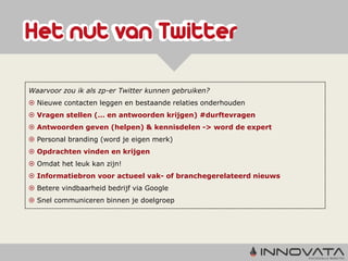 Waarvoor zou ik als zp-er Twitter kunnen gebruiken?
 Nieuwe contacten leggen en bestaande relaties onderhouden
 Vragen stellen (… en antwoorden krijgen) #durftevragen
 Antwoorden geven (helpen) & kennisdelen -> word de expert
 Personal branding (word je eigen merk)
 Opdrachten vinden en krijgen
 Omdat het leuk kan zijn!
 Informatiebron voor actueel vak- of branchegerelateerd nieuws
 Betere vindbaarheid bedrijf via Google
 Snel communiceren binnen je doelgroep
 