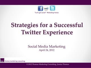 “Let’s get social” Workshop Series




Strategies for a Successful
    Twitter Experience

      Social Media Marketing
                    April 24, 2012




     © 2012 Thomas Marketing Consulting, Jessica Thomas
 
