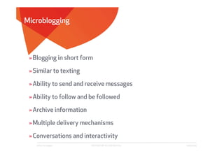 Microblogging



 » Blogging in short form

 » Similar to texting

 » Ability to send and receive messages

 » Ability to follow and be followed

 » Archive information

 » Multiple delivery mechanisms

 » Conversations and interactivity
    Affect Strategies    PROPRIETARY & CONFIDENTIAL   6/26/2009
 