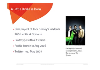 A Little Birdie is Born




 » Side project of Jack Dorsey’s in March
  2006 while at Obvious

 » Prototype within 2 weeks

 » Public launch in Aug 2006
                                                             co-
                                                     Twitter co-founders
                                                     Evan Williams, Jack
 » Twitter Inc. May 2007                             Dorsey, and Biz
                                                     Stone.



    Affect Strategies   PROPRIETARY & CONFIDENTIAL                         6/26/2009
 