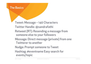The Basics



   Tweet: Message – 140 Characters
   Twitter Handle: @sandrafathi
   Retweet (RT): Resending a message from
    someone else to your followers
   Message: Direct message (private) from one
    Twitterer to another
   Nudge: Prompt someone to Tweet
   Hashtag: #eventname Easy search for
    events/topic
   Affect Strategies   PROPRIETARY & CONFIDENTIAL   6/26/2009
 