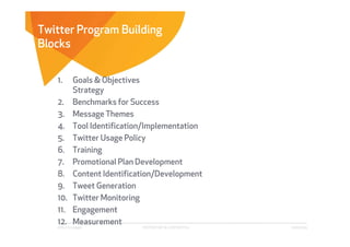 Twitter Program Building
Blocks


   1.        Goals & Objectives
             Strategy
   2.        Benchmarks for Success
   3.        Message Themes
   4.        Tool Identification/Implementation
   5.        Twitter Usage Policy
   6.        Training
   7.        Promotional Plan Development
   8.        Content Identification/Development
   9.        Tweet Generation
   10.       Twitter Monitoring
   11.       Engagement
   12.       Measurement
   Affect Strategies           PROPRIETARY & CONFIDENTIAL   6/26/2009
 