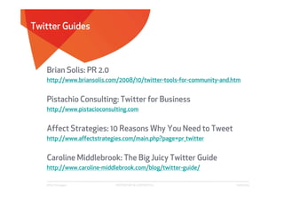 Twitter Guides



   Brian Solis: PR 2.0
   http://www.briansolis.com/2008/10/twitter-tools-for-community-and.htm


   Pistachio Consulting: Twitter for Business
   http://www.pistacioconsulting.com


   Affect Strategies: 10 Reasons Why You Need to Tweet
   http://www.affectstrategies.com/main.php?page=pr_twitter


   Caroline Middlebrook: The Big Juicy Twitter Guide
   http://www.caroline-middlebrook.com/blog/twitter-guide/

   Affect Strategies       PROPRIETARY & CONFIDENTIAL                 6/26/2009
 