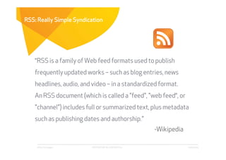 RSS: Really Simple Syndication




    “RSS is a family of Web feed formats used to publish
    frequently updated works – such as blog entries, news
    headlines, audio, and video – in a standardized format.
    An RSS document (which is called a "feed", "web feed“, or
    "channel") includes full or summarized text, plus metadata
    such as publishing dates and authorship.”
                                                      -Wikipedia

    Affect Strategies    PROPRIETARY & CONFIDENTIAL                6/26/2009
 