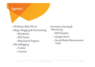 Agenda I




» PR Meets Web: PR 2.0                      » Actively Listening &
» Blogs, Blogging & Commenting                Monitoring
    » Wordpress                                 » RSS Readers
    » RSS Feeds                                 » Google Alerts
    » Blog Search Engines                       » Social Media Measurement
» Microblogging                                   Tools
    » Twitter
    » Yammer


   Affect Strategies   PROPRIETARY & CONFIDENTIAL                     6/26/2009
 